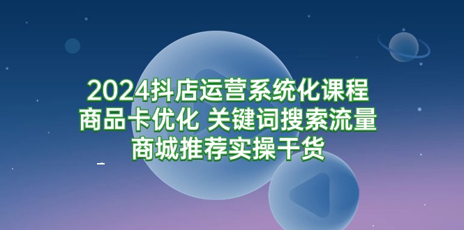 2024抖店运营系统化课程:商品卡优化 关键词搜索流量商城推荐实操干货