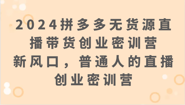 2024拼多多无货源直播带货创业密训营:新风口,普通人的直播创业密训营