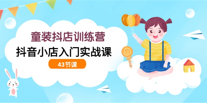 童装抖店训练营,抖音小店入门实战课(43节课)