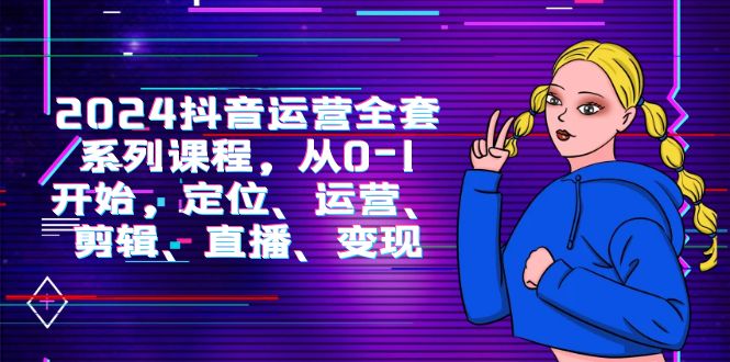 2024抖音运营-全套系列课程,从0-1开始,定位、运营、剪辑、直播、变现