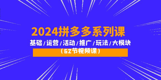 2024拼多多系列课:基础/运营/活动/推广/玩法/大模块(62节视频课)