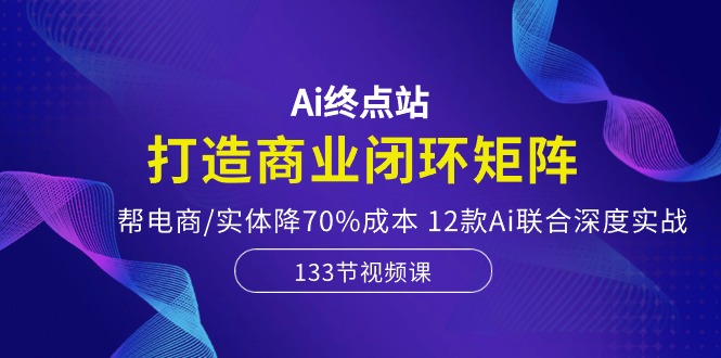 Ai终点站-打造商业闭环矩阵,帮电商/实体降70%成本,12款Ai联合深度实战