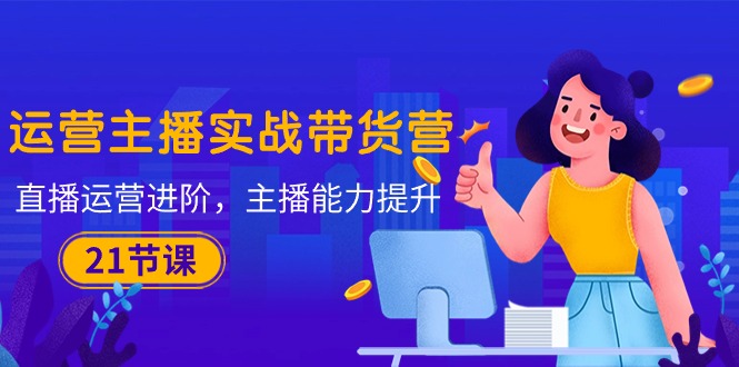 运营主播·实战带货营:直播运营 进阶,主播 能力提升(21节课)