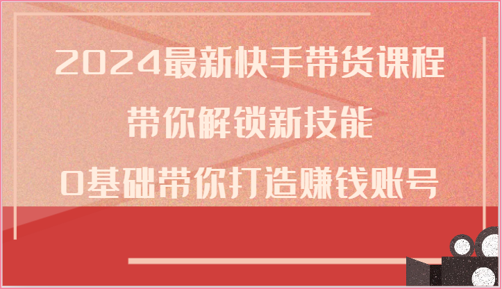 2024最新快手带货课程,带你解锁新技能,0基础带你打造赚钱账号