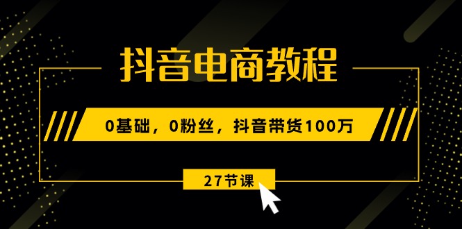 抖音电商教程:0基础,0粉丝,抖音带货100万(27节视频课)