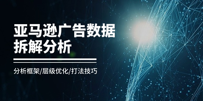 亚马逊广告数据拆解分析,分析框架/层级优化/打法技巧(8节课)