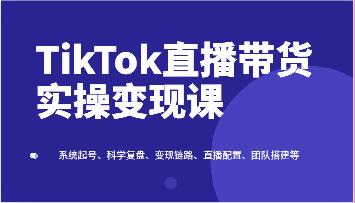 TikTok直播带货实操变现课:系统起号、科学复盘、变现链路、直播配置、团队搭建等