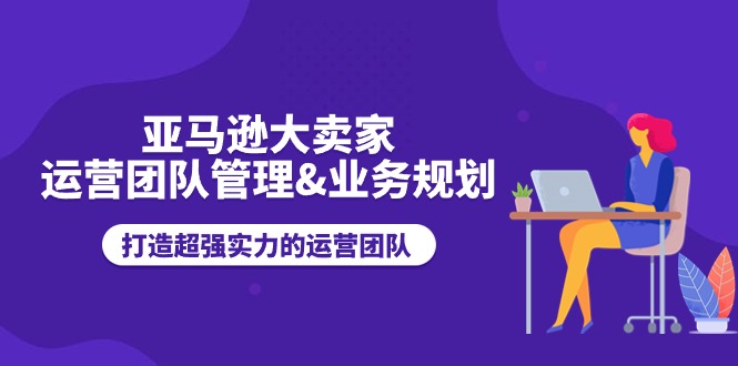 亚马逊大卖家运营团队管理业务规划,打造超强实力的运营团队