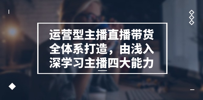 运营型 主播直播带货全体系打造,由浅入深学习主播四大能力(9节)