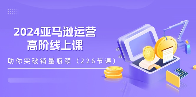 2024亚马逊运营-高阶线上课,助你突破销量瓶颈(228节课)