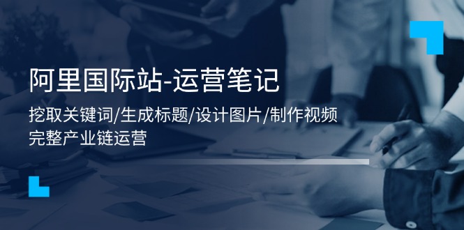 阿里国际站-运营笔记:挖取关键词/生成标题/设计图片/制作视频/56节课