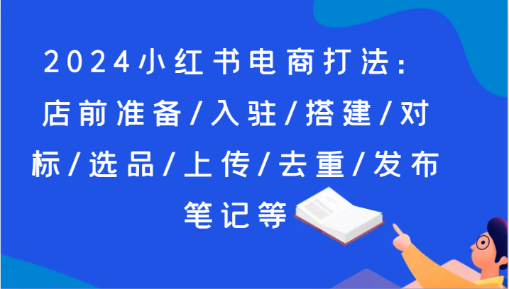 2024小红书电商打法:店前准备/入驻/搭建/对标/选品/上传/去重/发布笔记等