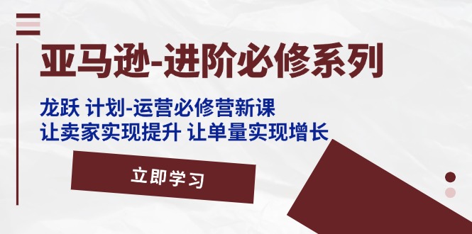 亚马逊-进阶必修系列,龙跃 计划-运营必修营新课,让卖家实现提升 让单…