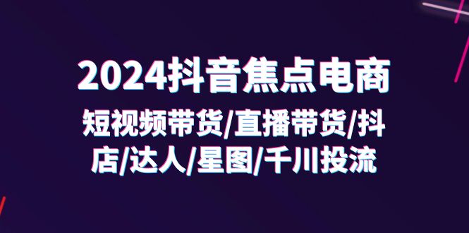 2024抖音焦点电商:短视频带货/直播带货/抖店/达人/星图/千川投流/32节课