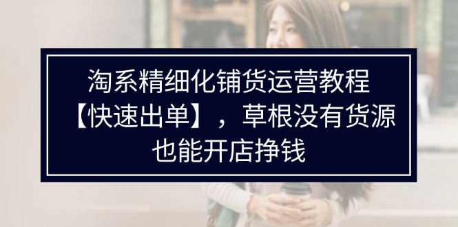 淘系精细化铺货运营教程【快速出单】,草根没有货源,也能开店挣钱
