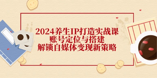 2024养生IP打造实战课:账号定位与搭建,解锁自媒体变现新策略