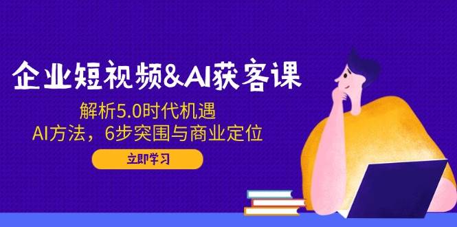 企业短视频&AI霸屏获客课：解析5.0时代机遇，AI方法，6步突围与商业定位，3大霸屏抢客策略