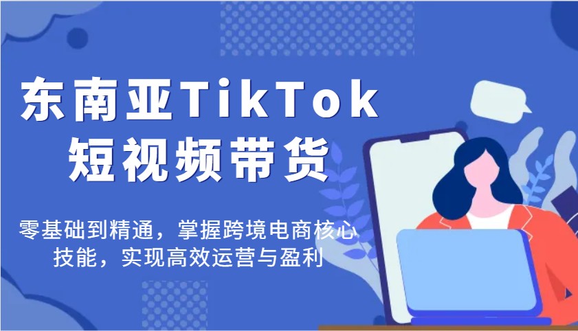 东南亚TikTok短视频带货，零基础到精通，掌握跨境电商核心技能，实现高效运营与盈利