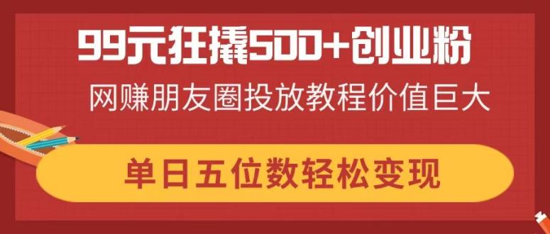 99元狂撬500+创业粉,网赚朋友圈投放教程价值巨大,单日五位数轻松变现