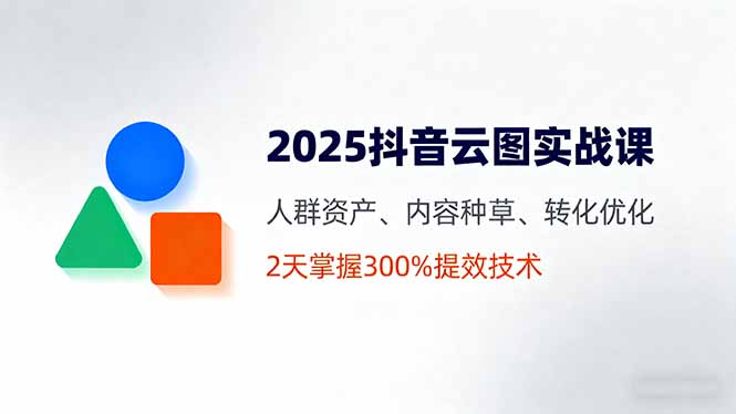 2025抖音云图实战课,人群资产、内容种草、转化优化,2天掌握300%提效技术