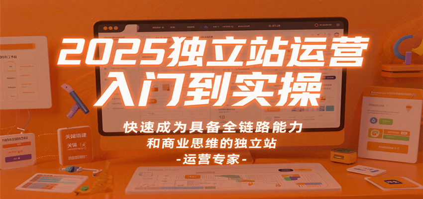 2025独立站运营入门到实操,快速成为具备全链路能力和商业思维的独立站运营专家