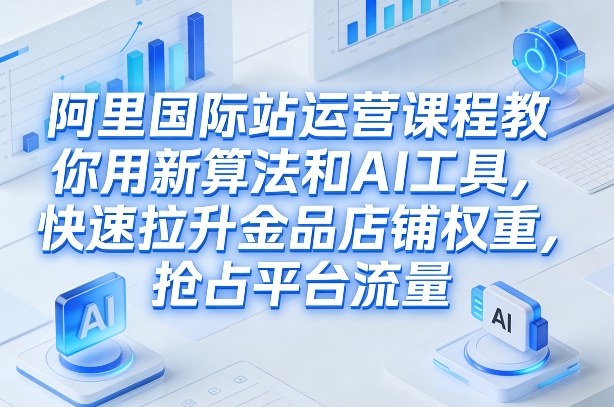 阿里国际站运营课程，教你用新算法和AI工具，快速拉升金品店铺权重，抢占平台流量（更新2026年08月）